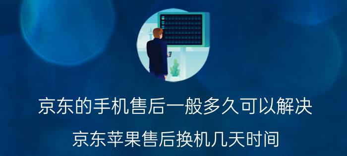 京东的手机售后一般多久可以解决 京东苹果售后换机几天时间？